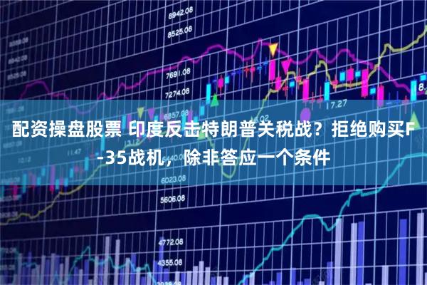 配资操盘股票 印度反击特朗普关税战？拒绝购买F-35战机，除非答应一个条件