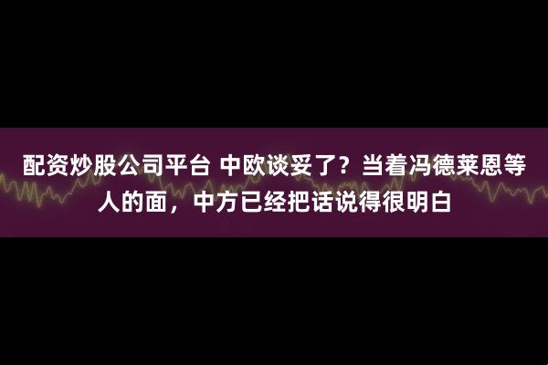 配资炒股公司平台 中欧谈妥了？当着冯德莱恩等人的面，中方已经把话说得很明白