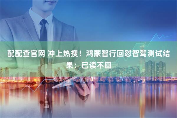 配配查官网 冲上热搜！鸿蒙智行回怼智驾测试结果：已读不回