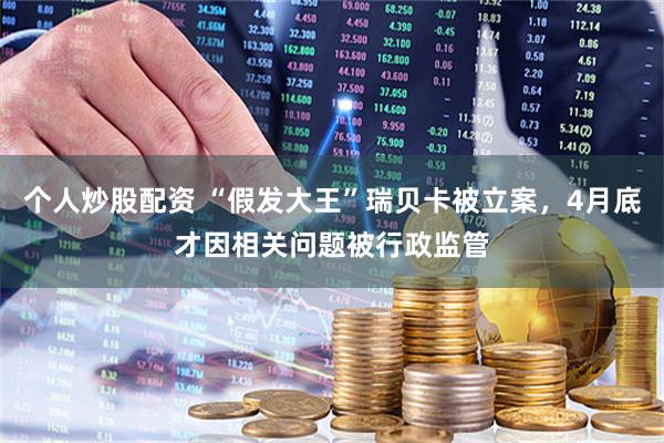 个人炒股配资 “假发大王”瑞贝卡被立案，4月底才因相关问题被行政监管